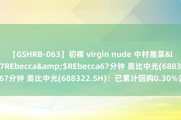 【GSHRB-063】初裸 virgin nude 中村推菜</a>2016-02-17REbecca&$REbecca67分钟 奥比中光(688322.SH)：已累计回购0.30%公司股份