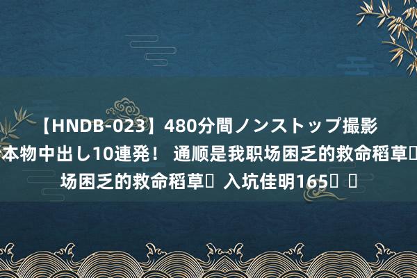 【HNDB-023】480分間ノンストップ撮影 ノーカット編集で本物中出し10連発! 通顺是我职场困乏的救命稻草✨入坑佳明165⌚️