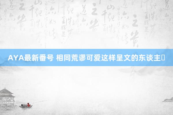 AYA最新番号 相同荒谬可爱这样呈文的东谈主❗