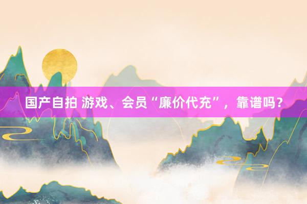 国产自拍 游戏、会员“廉价代充”，靠谱吗？