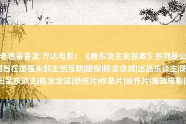 老色哥首发 万达电影：《唐东谈主街探案》系列是公司的要点IP，参股壹同旨在加强头部主创互助|唐探|陈念念成|出品东谈主|陈念念诚|恐怖片|作恶片|当作片|推理电影|上海电视节