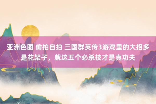 亚洲色图 偷拍自拍 三国群英传3游戏里的大招多是花架子，就这五个必杀技才是真功夫