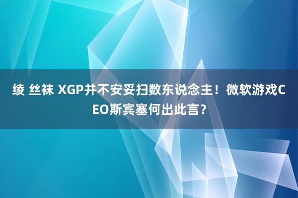 绫 丝袜 XGP并不安妥扫数东说念主！微软游戏CEO斯宾塞何出此言？