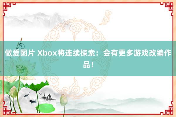 做爱图片 Xbox将连续探索：会有更多游戏改编作品！