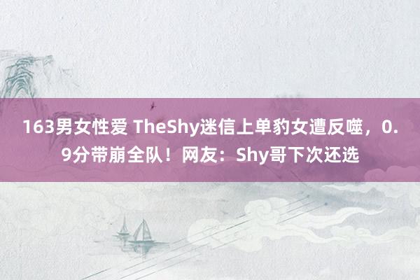 163男女性爱 TheShy迷信上单豹女遭反噬，0.9分带崩全队！网友：Shy哥下次还选