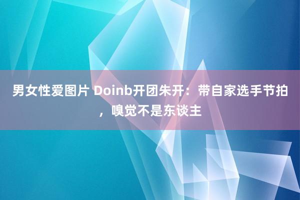 男女性爱图片 Doinb开团朱开：带自家选手节拍，嗅觉不是东谈主
