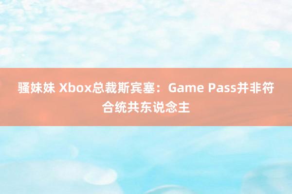 骚妹妹 Xbox总裁斯宾塞：Game Pass并非符合统共东说念主
