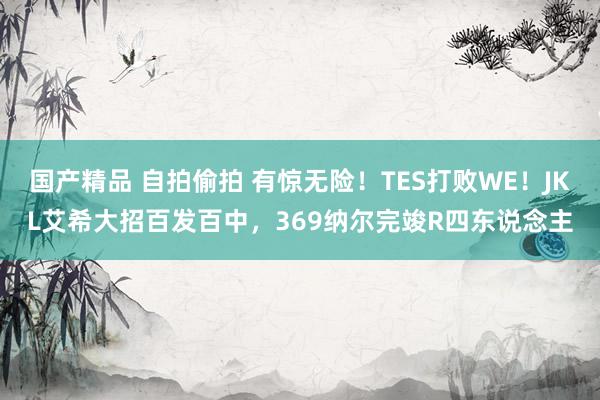 国产精品 自拍偷拍 有惊无险！TES打败WE！JKL艾希大招百发百中，369纳尔完竣R四东说念主