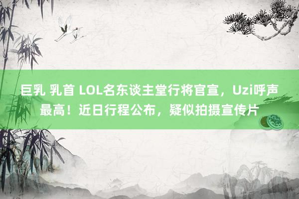 巨乳 乳首 LOL名东谈主堂行将官宣，Uzi呼声最高！近日行程公布，疑似拍摄宣传片