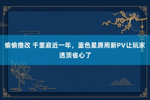 偷偷撸改 千里寂近一年，蓝色星原用新PV让玩家透顶省心了