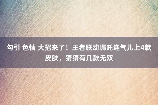 勾引 色情 大招来了！王者联动哪吒连气儿上4款皮肤，猜猜有几款无双