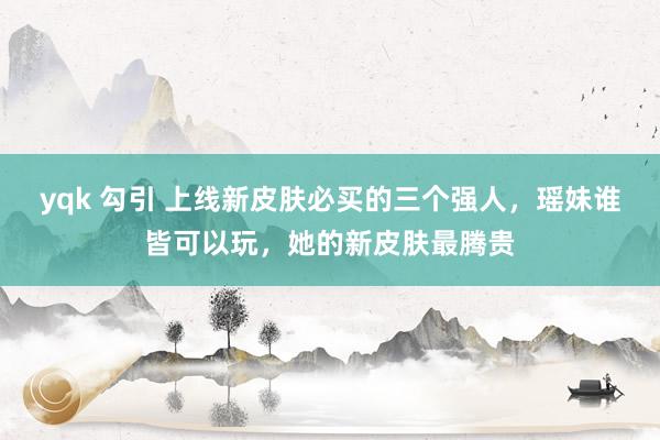 yqk 勾引 上线新皮肤必买的三个强人，瑶妹谁皆可以玩，她的新皮肤最腾贵