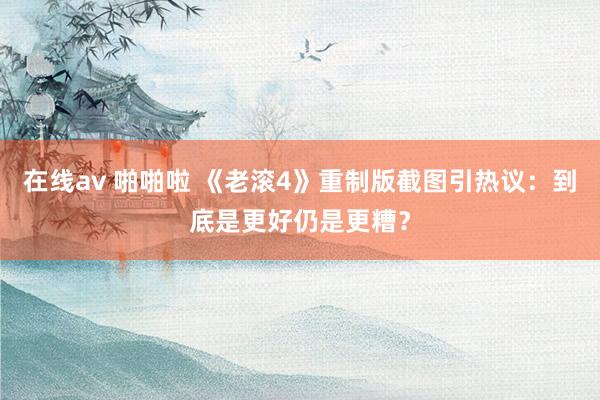 在线av 啪啪啦 《老滚4》重制版截图引热议：到底是更好仍是更糟？