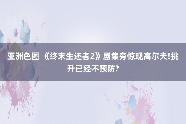 亚洲色图 《终末生还者2》剧集旁惊现高尔夫!挑升已经不预防?