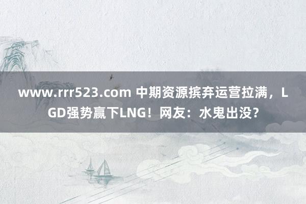 www.rrr523.com 中期资源摈弃运营拉满，LGD强势赢下LNG！网友：水鬼出没？