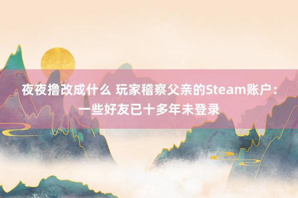 夜夜撸改成什么 玩家稽察父亲的Steam账户：一些好友已十多年未登录