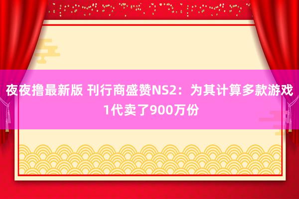 夜夜撸最新版 刊行商盛赞NS2：为其计算多款游戏 1代卖了900万份