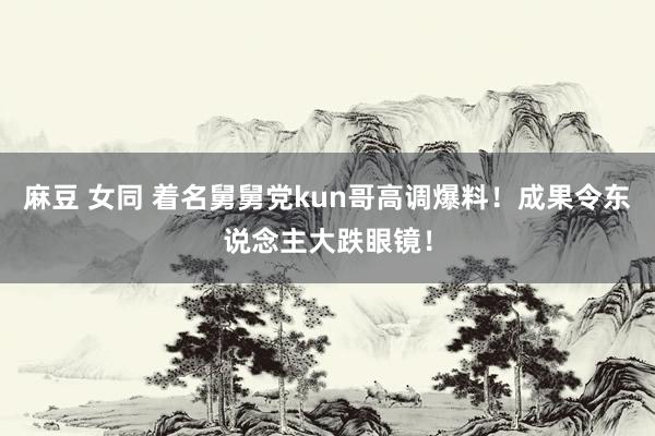 麻豆 女同 着名舅舅党kun哥高调爆料！成果令东说念主大跌眼镜！