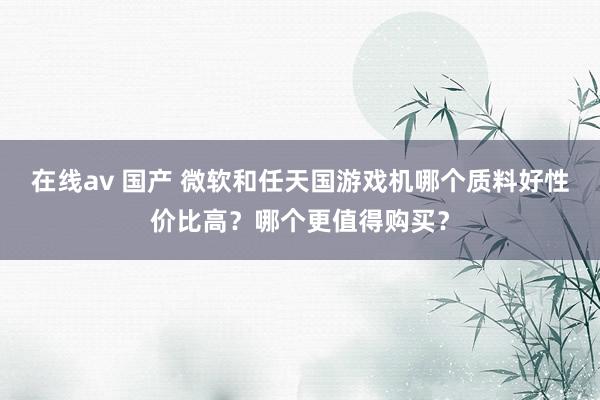 在线av 国产 微软和任天国游戏机哪个质料好性价比高？哪个更值得购买？