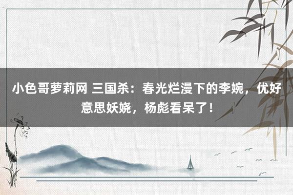 小色哥萝莉网 三国杀：春光烂漫下的李婉，优好意思妖娆，杨彪看呆了！