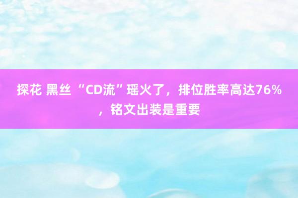 探花 黑丝 “CD流”瑶火了，排位胜率高达76%，铭文出装是重要