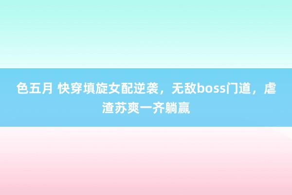 色五月 快穿填旋女配逆袭，无敌boss门道，虐渣苏爽一齐躺赢