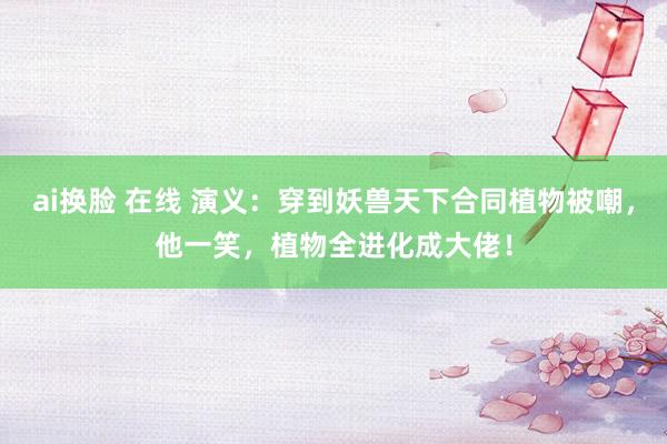 ai换脸 在线 演义：穿到妖兽天下合同植物被嘲，他一笑，植物全进化成大佬！