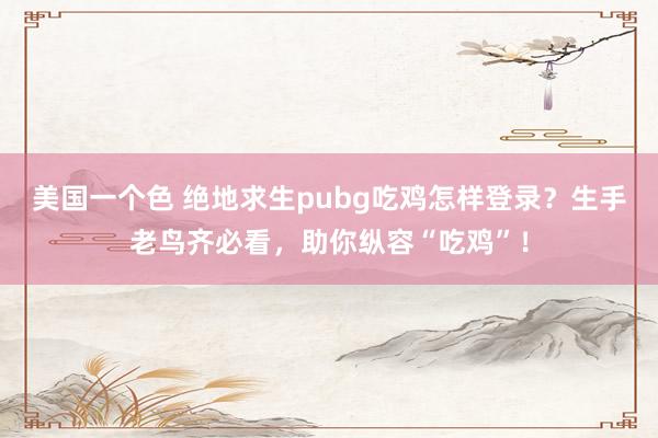 美国一个色 绝地求生pubg吃鸡怎样登录？生手老鸟齐必看，助你纵容“吃鸡”！