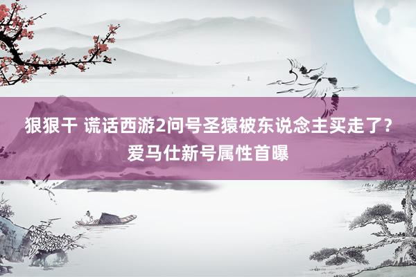 狠狠干 谎话西游2问号圣猿被东说念主买走了？爱马仕新号属性首曝