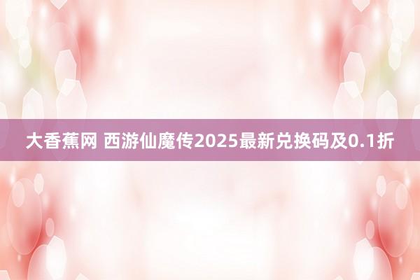大香蕉网 西游仙魔传2025最新兑换码及0.1折