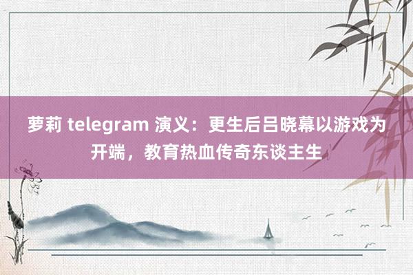 萝莉 telegram 演义：更生后吕晓幕以游戏为开端，教育热血传奇东谈主生
