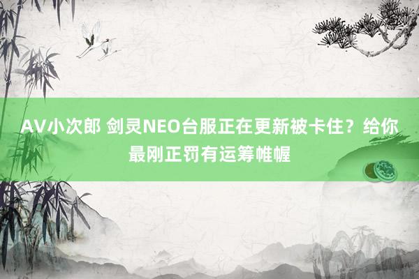 AV小次郎 剑灵NEO台服正在更新被卡住？给你最刚正罚有运筹帷幄