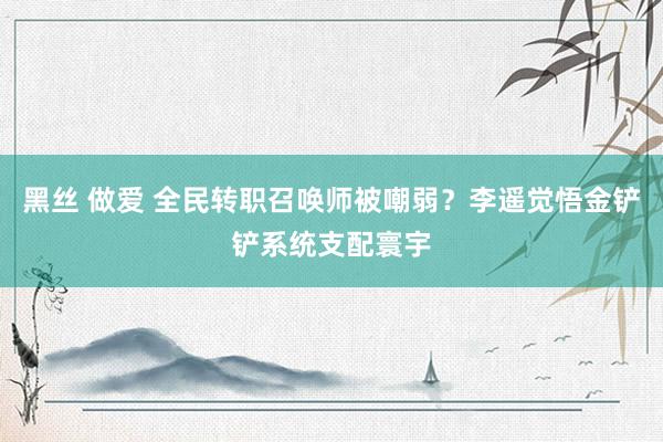 黑丝 做爱 全民转职召唤师被嘲弱？李遥觉悟金铲铲系统支配寰宇