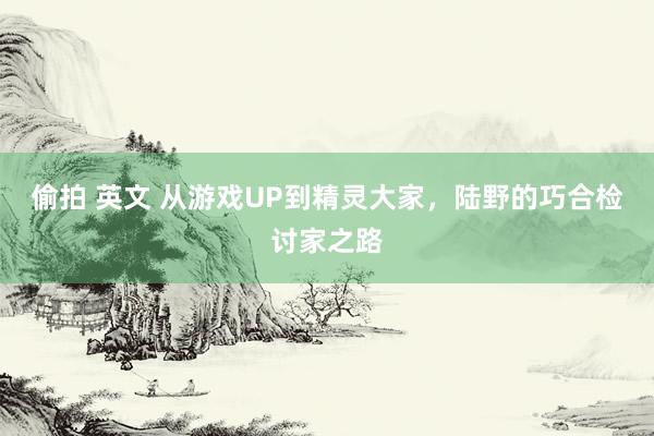 偷拍 英文 从游戏UP到精灵大家，陆野的巧合检讨家之路