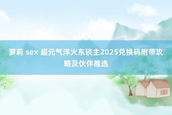 萝莉 sex 超元气洋火东谈主2025兑换码附带攻略及伙伴推选