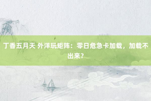 丁香五月天 外洋玩矩阵：零日危急卡加载，加载不出来？
