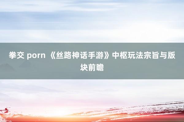 拳交 porn 《丝路神话手游》中枢玩法宗旨与版块前瞻
