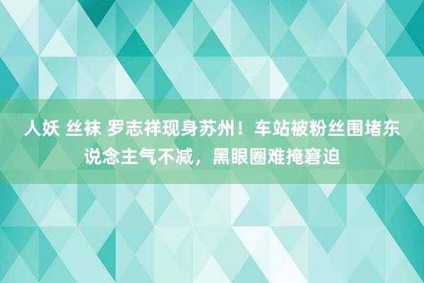 人妖 丝袜 罗志祥现身苏州！车站被粉丝围堵东说念主气不减，黑眼圈难掩窘迫