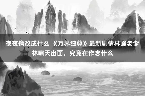 夜夜撸改成什么 《万界独尊》最新剧情林峰老爹林啸天出面，究竟在作念什么
