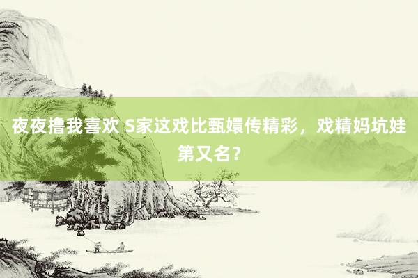 夜夜撸我喜欢 S家这戏比甄嬛传精彩，戏精妈坑娃第又名？