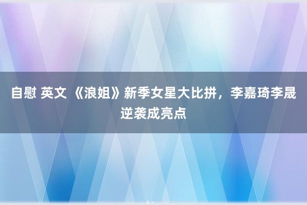 自慰 英文 《浪姐》新季女星大比拼，李嘉琦李晟逆袭成亮点