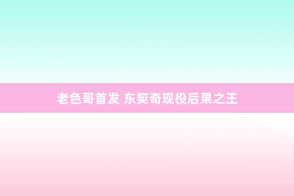 老色哥首发 东契奇现役后果之王