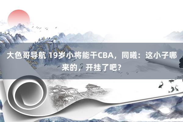 大色哥导航 19岁小将能干CBA，同曦：这小子哪来的，开挂了吧？
