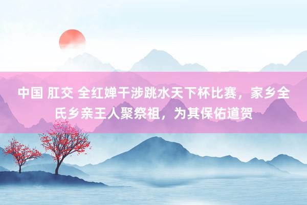 中国 肛交 全红婵干涉跳水天下杯比赛，家乡全氏乡亲王人聚祭祖，为其保佑道贺