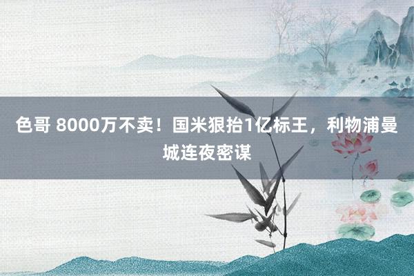 色哥 8000万不卖！国米狠抬1亿标王，利物浦曼城连夜密谋