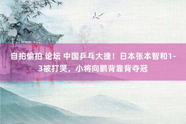 自拍偷拍 论坛 中国乒乓大捷！日本张本智和1-3被打哭，小将向鹏背靠背夺冠