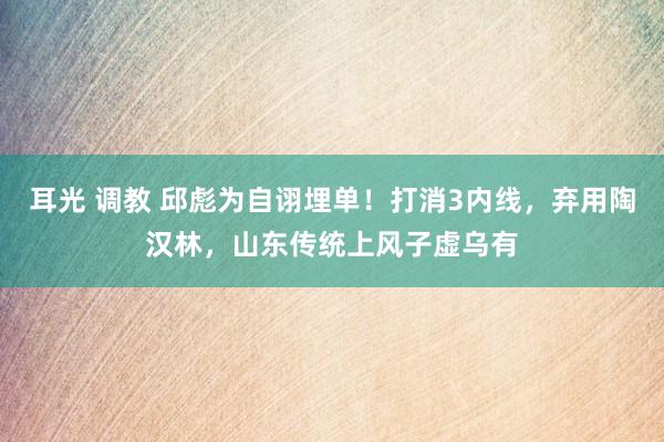 耳光 调教 邱彪为自诩埋单！打消3内线，弃用陶汉林，山东传统上风子虚乌有