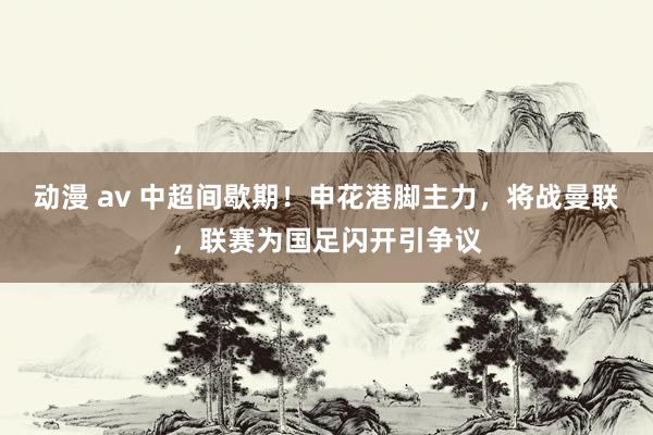 动漫 av 中超间歇期！申花港脚主力，将战曼联，联赛为国足闪开引争议