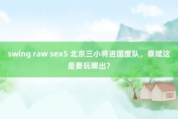 swing raw sex5 北京三小将进国度队，蔡斌这是要玩哪出？