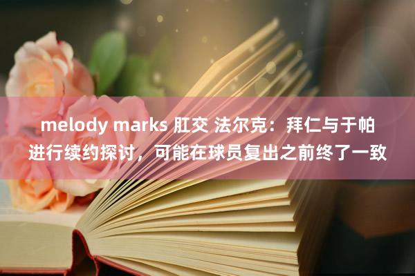 melody marks 肛交 法尔克：拜仁与于帕进行续约探讨，可能在球员复出之前终了一致
